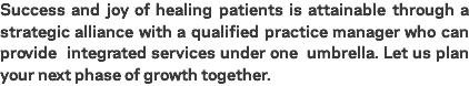 Success and joy of healing patients is attainable through a strategic alliance with a qualified practice manager who can provide integrated services under one umbrella. Let us plan your next phase of growth together.