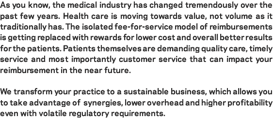 As you know, the medical industry has changed tremendously over the past few years. Health care is moving towards value, not volume as it traditionally has. The isolated fee-for-service model of reimbursements is getting replaced with rewards for lower cost and overall better results for the patients. Patients themselves are demanding quality care, timely service and most importantly customer service that can impact your reimbursement in the near future. We transform your practice to a sustainable business, which allows you to take advantage of synergies, lower overhead and higher profitability even with volatile regulatory requirements.