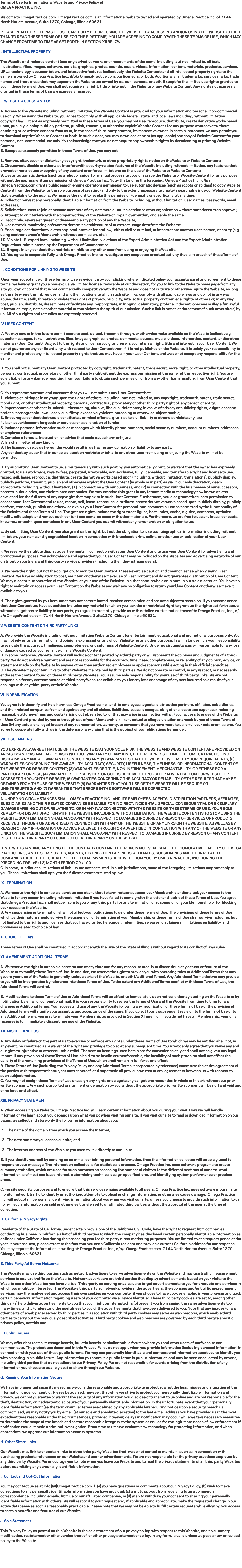 Terms of Use for Informational Website and Privacy Policy of
OMEGA PRACTICE INC. Welcome to OmegaPractice.com. OmegaPractice.com is an informational website owned and operated by Omega Practice Inc. of 7144 North Harlem Avenue, Suite 1270, Chicago, Illinois 60631. PLEASE READ THESE TERMS OF USE CAREFULLY BEFORE USING THE WEBSITE. BY ACCESSING AND/OR USING THE WEBSITE (OTHER THAN TO READ THESE TERMS OF USE FOR THE FIRST TIME). YOU ARE AGREEING TO COMPLY WITH THESE TERMS OF USE, WHICH MAY CHANGE FROM TIME TO TIME AS SET FORTH IN SECTION XII BELOW. I. INTELLECTUAL PROPERTY The Website and included content (and any derivative works or enhancements of the same) including, but not limited to, all text, illustrations, files, images, software, scripts, graphics, photos, sounds, music, videos, information, content, materials, products, services, URLs, technology, documentation, and interactive features (collectively, the Website Content) and all intellectual property rights to the same are owned by Omega Practice Inc., d/b/a OmegaPractice.com, our licensors, or both. Additionally, all trademarks, service marks, trade names and trade dress that may appear on the Website are owned by us, our licensors, or both. Except for the limited use rights granted to you in these Terms of Use, you shall not acquire any right, title or interest in the Website or any Website Content. Any rights not expressly granted in these Terms of Use are expressly reserved. II. WEBSITE ACCESS AND USE A. Access to the Website including, without limitation, the Website Content is provided for your information and personal, non-commercial use only. When using the Website, you agree to comply with all applicable federal, state, and local laws including, without limitation copyright law. Except as expressly permitted in these Terms of Use, you may not use, reproduce, distribute, create derivative works based upon, publicly display, publicly perform, publish, transmit, or otherwise exploit Website Content for any purpose whatsoever without obtaining prior written consent from us or, in the case of third-party content, its respective owner. In certain instances, we may permit you to download or print Website Content or both. In such a case, you may download or print (as applicable) one copy of Website Content for your personal, non-commercial use only. You acknowledge that you do not acquire any ownership rights by downloading or printing Website Content. B. Except as expressly permitted in these Terms of Use, you may not: 1. Remove, alter, cover, or distort any copyright, trademark, or other proprietary rights notice on the Website or Website Content; 2. Circumvent, disable or otherwise interfere with security-related features of the Website including, without limitation, any features that prevent or restrict use or copying of any content or enforce limitations on the, use of the Website or Website Content; 3. Use an automatic device (such as a robot or spider) or manual process to copy or scrape the Website or Website Content for any purpose without the express written permission of Omega Practice Inc.. Notwithstanding the foregoing, Omega Practice Inc., d/b/a OmegaPractice.com grants public search engine operators permission to use automatic devices (such as robots or spiders) to copy Website Content from the Website for the sole purpose of creating (and only to the extent necessary to create) a searchable index of Website Content that is available to the public. We reserve the right to revoke this permission (generally or specifically) at any time; 4. Collect or harvest any personally identifiable information from the Website including, without limitation, user names, passwords, email addresses; 5. Solicit other users to join or become members of any commercial online service or other organization without our prior written approval; 6. Attempt to or interfere with the proper working of the Website or impair, overburden, or disable the same; 7. Decompile, reverse engineer, or disassemble any portion of any the Website; 8. Use network-monitoring software to determine architecture of or extract usage data from the Website; 9. Encourage conduct that violates any local, state or federal law, either civil or criminal, or impersonate another user, person, or entity (e.g., using another person’s Membership without permission, etc.); 10. Violate U.S. export laws, including, without limitation, violations of the Export Administration Act and the Export Administration Regulations administered by the Department of Commerce; or 11. Engage in any conduct that restricts or inhibits any other user from using or enjoying the Website. 12. You agree to cooperate fully with Omega Practice Inc. to investigate any suspected or actual activity that is in breach of these Terms of Use. III. CONDITIONS FOR LINKING TO WEBSITE Upon your acceptance of these Terms of Use as evidence by your clicking where indicated below your acceptance of and agreement to these terms, we hereby grant you a non-exclusive, limited license, revocable at our discretion, for you to link to the Website home page from any site you own or control that is not commercially competitive with the Website and does not criticize or otherwise injure the Website, so long as the site where the link resides, and all other locations to which such site links, comply with all applicable laws and do not in any way abuse, defame, stalk, threaten or violate the rights of privacy, publicity, intellectual property or other legal rights of others or, in any way, post, publish, distribute, disseminate or facilitate any inappropriate, infringing, defamatory, profane, indecent, obscene or illegal/unlawful information, topic, name or other material or that violates the spirit of our mission. Such a link is not an endorsement of such other site(s) by us. All of our rights and remedies are expressly reserved. IV. USER CONTENT A. We may now or in the future permit users to post, upload, transmit through, or otherwise make available on the Website (collectively, submit) messages, text, illustrations, files, images, graphics, photos, comments, sounds, music, videos, information, content, and/or other materials (User Content). Subject to the rights and license you grant herein, you retain all right, title and interest in your User Content. We do not guarantee any confidentiality with respect to User Content even if it is not published on the Website. It is solely your responsibility to monitor and protect any intellectual property rights that you may have in your User Content, and we do not accept any responsibility for the same. B. You shall not submit any User Content protected by copyright, trademark, patent, trade secret, moral right, or other intellectual property, personal, contractual, proprietary or other third party right without the express permission of the owner of the respective right. You are solely liable for any damage resulting from your failure to obtain such permission or from any other harm resulting from User Content that you submit. C. You represent, warrant, and covenant that you will not submit any User Content that: 1. Violates or infringes in any way upon the rights of others, including, but not limited to, any copyright, trademark, patent, trade secret, moral right, or other intellectual property, personal, contractual, proprietary or other third party right of any person or entity; 2. Impersonates another or is unlawful, threatening, abusive, libelous, defamatory, invasive of privacy or publicity rights, vulgar, obscene, profane, pornographic, lewd, lascivious, filthy, excessively violent, harassing or otherwise objectionable; 3. Encourages conduct that would constitute a criminal offense, give rise to civil liability or otherwise violate any law; 4. Is an advertisement for goods or services or a solicitation of funds; 5. Includes personal information such as messages which identify phone numbers, social security numbers, account numbers, addresses, or employer references; 6. Contains a formula, instruction, or advice that could cause harm or injury; 7. Is a chain letter of any kind; or 8. The licensed use by us hereunder would result in us having any obligation or liability to any party. Any conduct by a user that in our sole discretion restricts or inhibits any other user from using or enjoying the Website will not be permitted. D. By submitting User Content to us, simultaneously with such posting you automatically grant, or warrant that the owner has expressly granted, to us a worldwide, royalty-free, perpetual, irrevocable, non-exclusive, fully licensable, and transferable right and license to use, record, sell, lease, reproduce, distribute, create derivative works based upon (including, without limitation, translations), publicly display, publicly perform, transmit, publish and otherwise exploit the User Content (in whole or in part) as we, in our sole discretion, deem appropriate including, without limitation, (1) in connection with our business; and (2) in connection with the businesses of our successors, parents, subsidiaries, and their related companies. We may exercise this grant in any format, media or technology now known or later developed for the full term of any copyright that may exist in such User Content. Furthermore, you also grant other users permission to access your User Content and to use, record, sell, lease, reproduce, distribute, create derivative works based upon, publicly display, publicly perform, transmit, publish and otherwise exploit your User Content for personal, non-commercial use as permitted by the functionality of the Website and these Terms of Use. The granted rights include the right to configure, host, index, cache, digitize, compress, optimize, modify, edit, adapt, and remove such content and combine same with other materials. Furthermore, we are free to use any ideas, concepts, know-how or techniques contained in any User Content you submit without any remuneration or obligation to you. E. By submitting User Content, you also grant us the right, but not the obligation to use your biographical information including, without limitation, your name and geographical location in connection with broadcast, print, online, or other use or publication of your User Content. F. We reserve the right to display advertisements in connection with your User Content and to use your User Content for advertising and promotional purposes. You acknowledge and agree that your User Content may be included on the Websites and advertising networks of our distribution partners and third-party service providers (including their downstream users). G. We have the right, but not the obligation, to monitor User Content. Please exercise caution and common sense when viewing User Content. We have no obligation to post, maintain or otherwise make use of User Content and do not guarantee distribution of User Content. We may discontinue operation of the Website, or your use of the Website, in either case in whole or in part, in our sole discretion. You have no right to maintain or access your User Content on the Website and we have no obligation to return your User Content or otherwise make it available to you. H. The rights granted by you hereunder may not be terminated, revoked or rescinded and are not subject to reversion. If you become aware that User Content you have submitted includes any material for which you lack the unrestricted right to grant us the rights set forth above without obligations or liability to any party, you agree to promptly provide us with detailed written notice thereof to Omega Practice, Inc., d/b/a OmegaPractice.com, 7144 North Harlem Avenue, Suite1270, Chicago, Illinois 60631. V. WEBSITE CONTENT & THIRD PARTY LINKS A. We provide the Website including, without limitation Website Content for entertainment, educational and promotional purposes only. You may not rely on any information and opinions expressed on any of our Website for any other purpose. In all instances, it is your responsibility to evaluate the accuracy, timeliness, completeness, or usefulness of Website Content. Under no circumstances will we be liable for any loss or damage caused by your reliance on any Website Content.
B. In some instances, Website Content will include content posted by a third-party or will represent the opinions and judgments of a third-party. We do not endorse, warrant and are not responsible for the accuracy, timeliness, completeness, or reliability of any opinion, advice, or statement made on the Website by anyone other than authorized employees or spokespersons while acting in their official capacities. C. The Website may contain links to other Websites maintained by third parties. We do not operate or control, in any respect, or necessarily endorse the content found on these third-party Websites. You assume sole responsibility for your use of third-party links. We are not responsible for any content posted on third-party Websites or liable to you for any loss or damage of any sort incurred as a result of your dealings with any third-party or their Website. VI. INDEMNIFICATION You agree to indemnify and hold harmless Omega Practice Inc., and its employees, agents, distribution partners, affiliates, subsidiaries, and their related companies from and against any and all claims, liabilities, losses, damages, obligations, costs and expenses (including reasonable attorneys’ fees and costs) arising out of, related to, or that may arise in connection with: (i) your access to or use of the Website; (ii) User Content provided by you or through use of your Membership; (iii) any actual or alleged violation or breach by you of these Terms of Use; (iv) any actual or alleged breach of any representation, warranty, or covenant that you have made to us; or (v) your acts or omissions. You agree to cooperate fully with us in the defense of any claim that is the subject of your obligations hereunder. VII. DISCLAIMERS YOU EXPRESSLY AGREE THAT USE OF THE WEBSITE IS AT YOUR SOLE RISK. THE WEBSITE AND WEBSITE CONTENT ARE PROVIDED ON AN "AS IS" AND "AS AVAILABLE" BASIS WITHOUT WARRANTY OF ANY KIND, EITHER EXPRESS OR IMPLIED. OMEGA PRACTICE INC. DISCLAIMS ANY AND ALL WARRANTIES INCLUDING ANY: (1) WARRANTIES THAT THE WEBSITE WILL MEET YOUR REQUIREMENTS; (2) WARRANTIES CONCERNING THE AVAILABILITY, ACCURACY, SECURITY, USEFULNESS, TIMELINESS, OR INFORMATIONAL CONTENT OF THE WEBSITE OR WEBSITE CONTENT; (3) WARRANTIES OF TITLE, NON-INFRINGEMENT, MERCHANTABILITY, OR FITNESS FOR A PARTICULAR PURPOSE; (4) WARRANTIES FOR SERVICES OR GOODS RECEIVED THROUGH OR ADVERTISED ON OUR WEBSITE OR ACCESSED THROUGH THE WEBSITE; (5) WARRANTIES CONCERNING THE ACCURACY OR RELIABILITY OF THE RESULTS THAT MAY BE OBTAINED FROM THE USE OF THE WEBSITE; (6) WARRANTIES THAT YOUR USE OF THE WEBSITE WILL BE SECURE OR UNINTERRUPTED; AND (7) WARRANTIES THAT ERRORS IN THE SOFTWARE WILL BE CORRECTED. VIII. LIMITATION ON LIABILITY A. UNDER NO CIRCUMSTANCES SHALL OMEGA PRACTICE INC., AND ITS EMPLOYEES, AGENTS, DISTRIBUTION PARTNERS, AFFILIATES, SUBSIDIARIES AND THEIR RELATED COMPANIES BE LIABLE FOR INDIRECT, INCIDENTAL, SPECIAL, CONSEQUENTIAL OR EXEMPLARY DAMAGES ARISING OUT OF, RELATING TO, OR IN ANY WAY CONNECTED WITH THE WEBSITE OR THESE TERMS OF USE. YOUR SOLE REMEDY FOR DISSATISFACTION WITH THE WEBSITE INCLUDING, WITHOUT LIMITATION, THE WEBSITE CONTENT IS TO STOP USING THE WEBSITE. SUCH LIMITATION SHALL ALSO APPLY WITH RESPECT TO DAMAGES INCURRED BY REASON OF SERVICES OR PRODUCTS RECEIVED THROUGH OR ADVERTISED IN CONNECTION WITH ANY OF THE WEBSITE OR ANY LINKS ON THE WEBSITE, AS WELL AS BY REASON OF ANY INFORMATION OR ADVICE RECEIVED THROUGH OR ADVERTISED IN CONNECTION WITH ANY OF THE WEBSITE OR ANY LINKS ON THE WEBSITE. SUCH LIMITATION SHALL ALSO APPLY WITH RESPECT TO DAMAGES INCURRED BY REASON OF ANY CONTENT POSTED BY A THIRD-PARTY OR CONDUCT OF A THIRD-PARTY ON THE WEBSITE. B. NOTWITHSTANDING ANYTHING TO THE CONTRARY CONTAINED HEREIN, IN NO EVENT SHALL THE CUMULATIVE LIABILITY OF OMEGA PRACTICE INC., AND ITS EMPLOYEES, AGENTS, DISTRIBUTION PARTNERS, AFFILIATES, SUBSIDIARIES AND THEIR RELATED COMPANIES EXCEED THE GREATER OF THE TOTAL PAYMENTS RECEIVED FROM YOU BY OMEGA PRACTICE, INC. DURING THE PRECEDING TWELVE (12) MONTH PERIOD OR $100. C. In some jurisdictions limitations of liability are not permitted. In such jurisdictions, some of the foregoing limitations may not apply to you. These limitations shall apply to the fullest extent permitted by law. IX. TERMINATION A. We reserve the right in our sole discretion and at any time to terminate or suspend your Membership and/or block your access to the Website for any reason including, without limitation if you have failed to comply with the letter and spirit of these Terms of Use. You agree that Omega Practice Inc., shall not be liable to you or any third party for any termination or suspension of your Membership or for blocking your access to the Website. B. Any suspension or termination shall not affect your obligations to us under these Terms of Use. The provisions of these Terms of Use which by their nature should survive the suspension or termination of your Membership or these Terms of Use shall survive including, but not limited to the rights and licenses that you have granted hereunder, indemnities, releases, disclaimers, limitations on liability, and provisions related to choice of law. X. CHOICE OF LAW These Terms of Use shall be construed in accordance with the laws of the State of Illinois without regard to its conflict of laws rules. XI. AMENDMENT; ADDITIONAL TERMS A. We reserve the right in our sole discretion and at any time and for any reason, to modify or discontinue any aspect or feature of the Website or to modify these Terms of Use. In addition, we reserve the right to provide you with operating rules or Additional Terms that may govern your use of the Website generally, unique parts of the Website, or both (Additional Terms). Any Additional Terms that we may provide to you will be incorporated by reference into these Terms of Use. To the extent any Additional Terms conflict with these Terms of Use, the Additional Terms will control. B. Modifications to these Terms of Use or Additional Terms will be effective immediately upon notice, either by posting on the Website or by notification by email or conventional mail. It is your responsibility to review the Terms of Use and the Website from time to time for any changes or Additional Terms. Your access and use of any the Website following any modification of these Terms of Use or the provision of Additional Terms will signify your assent to and acceptance of the same. If you object to any subsequent revision to the Terms of Use or to any Additional Terms, you may terminate your Membership as provided in Section X herein or, if you do not have an Membership, your only recourse is to immediately discontinue use of the Website. XII. MISCELLANEOUS A. Any delay or failure on the part of us to exercise or enforce any rights under these Terms of Use to which we may be entitled shall not, in any event, be construed as a waiver of the right and privilege to do so at any subsequent time. You irrevocably agree that you waive any and all rights to injunctive or other equitable relief. The section headings used herein are for convenience only and shall not be given any legal import. If any provision of these Terms of Use is held to be invalid or unenforceable, the invalidity of such provision shall not affect the validity of the remaining provisions of the Terms of Use, which shall remain in full force and effect. B. These Terms of Use (including the Privacy Policy and any Additional Terms incorporated by reference) constitute the entire agreement of the parties with respect to the subject matter hereof, and supersede all previous written or oral agreements between us with respect to such subject matter. C. You may not assign these Terms of Use or assign any rights or delegate any obligations hereunder, in whole or in part, without our prior written consent. Any such purported assignment or delegation by you without the appropriate prior written consent will be null and void and of no force and effect. XIII. PRIVACY STATEMENT A. When accessing our Website, Omega Practice Inc. will learn certain information about you during your visit. How we will handle information we learn about you depends upon what you do when visiting our site. If you visit our site to read or download information on our pages, we collect and store only the following information about you: 1. The name of the domain from which you access the Internet; 2. The date and time you access our site; and 3. The Internet address of the Web site you used to link directly to our site. B. If you identify yourself by sending us an e-mail containing personal information, then the information collected will be solely used to respond to your message. The information collected is for statistical purposes. Omega Practice Inc. uses software programs to create summary statistics, which are used for such purposes as assessing the number of visitors to the different sections of our site, what information is of most and least interest, determining technical design specifications, and identifying system performance or problem areas. C. For site security purposes and to ensure that this service remains available to all users, Omega Practice Inc. uses software programs to monitor network traffic to identify unauthorized attempts to upload or change information, or otherwise cause damage. Omega Practice Inc. will not obtain personally identifying information about you when you visit our site, unless you choose to provide such information to us, nor will such information be sold or otherwise transferred to unaffiliated third parties without the approval of the user at the time of collection. D. California Privacy Rights Residents of the State of California, under certain provisions of the California Civil Code, have the right to request from companies conducting business in California a list of all third parties to which the company has disclosed certain personally identifiable information as defined under California law during the preceding year for third party direct marketing purposes. You are limited to one request per calendar year. In your request, please attest to the fact that you are a California resident and provide a current California address for our response. You may request the information in writing at: Omega Practice Inc., d/b/a OmegaPractice.com, 7144 North Harlem Avenue, Suite 1270, Chicago, Illinois, 60631. E. Third Party Ad Server Networks The Website may use third parties such as network advertisers to serve advertisements on the Website and may use traffic measurement services to analyze traffic on the Website. Network advertisers are third parties that display advertisements based on your visits to the Website and other Websites you have visited. Third-party ad serving enables us to target advertisements to you for products and services in which you might be interested. The Website's third party ad network providers, the advertisers, the sponsors and/or traffic measurement services may themselves set and access their own cookies on your computer if you choose to have cookies enabled in your browser and track certain behavioral information regarding users of your computer via a Device Identifier. These third party cookies are set to, among other things: (a) help deliver advertisements to you that you might be interested in; (b) prevent you from seeing the same advertisements too many times; and (c) understand the usefulness to you of the advertisements that have been delivered to you. Note that any images (or any other parts of a web page) served by third parties in association with third party cookies may serve as web beacons, which enable third parties to carry out the previously described activities. Third party cookies and web beacons are governed by each third party's specific privacy policy, not this one. F. Public Forums We may offer chat rooms, message boards, bulletin boards, or similar public forums where you and other users of our Website can communicate. The protections described in this Privacy Policy do not apply when you provide information (including personal information) in connection with your use of these public forums. We may use personally identifiable and non-personal information about you to identify you with a posting in a public forum. Any information you share in a public forum is public information and may be seen or collected by anyone, including third parties that do not adhere to our Privacy Policy. We are not responsible for events arising from the distribution of any information you choose to publicly post or share through our Website. G. Keeping Your Information Secure We have implemented security measures we consider reasonable and appropriate to protect against the loss, misuse and alteration of the information under our control. Please be advised, however, that while we strive to protect your personally identifiable information and privacy, we cannot guarantee or warrant the security of any information you disclose or transmit to us online and are not responsible for the theft, destruction, or inadvertent disclosure of your personally identifiable information. In the unfortunate event that your "personally identifiable information" (as the term or similar terms are defined by any applicable law requiring notice upon a security breach) is compromised, we may notify you by e-mail (at our sole and absolute discretion) to the last e-mail address you have provided us in the most expedient time reasonable under the circumstances; provided, however, delays in notification may occur while we take necessary measures to determine the scope of the breach and restore reasonable integrity to the system as well as for the legitimate needs of law enforcement if notification would impede a criminal investigation. From time to time we evaluate new technology for protecting information, and when appropriate, we upgrade our information security systems. H. Other Sites; Links Our Website may link to or contain links to other third party Websites that we do not control or maintain, such as in connection with purchasing products referenced on our Website and banner advertisements. We are not responsible for the privacy practices employed by any third party Website. We encourage you to note when you leave our Website and to read the privacy statements of all third party Websites before submitting any personally identifiable information. I. Contact and Opt-Out Information You may contact us as at Info [@]OmegaPractice.com if: (a) you have questions or comments about our Privacy Policy; (b) wish to make corrections to any personally identifiable information you have provided; (c) want to opt-out from receiving future commercial correspondence, including emails, from us or our affiliated companies; or (d) wish to withdraw your consent to sharing your personally identifiable information with others. We will respond to your request and, if applicable and appropriate, make the requested change in our active databases as soon as reasonably practicable. Please note that we may not be able to fulfill certain requests while allowing you access to certain benefits and features of our Website. J. Sole Statement This Privacy Policy as posted on this Website is the sole statement of our privacy policy with respect to this Website, and no summary, modification, restatement or other version thereof, or other privacy statement or policy, in any form, is valid unless we post a new or revised policy to the Website. 