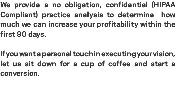 We provide a no obligation, confidential (HIPAA Compliant) practice analysis to determine how much we can increase your profitability within the first 90 days. If you want a personal touch in executing your vision, let us sit down for a cup of coffee and start a conversion.