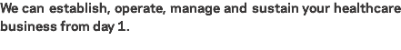 We can establish, operate, manage and sustain your healthcare business from day 1.