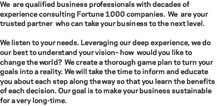 We are qualified business professionals with decades of experience consulting Fortune 1000 companies. We are your trusted partner who can take your business to the next level. We listen to your needs. Leveraging our deep experience, we do our best to understand your vision– how would you like to change the world? We create a thorough game plan to turn your goals into a reality. We will take the time to inform and educate you about each step along the way so that you learn the benefits of each decision. Our goal is to make your business sustainable for a very long-time. 