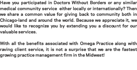 Have you participated in Doctors Without Borders or any similar medical community service either locally or internationally? Then we share a common value for giving back to community both in Chicago-land and around the world. Because we appreciate it, we would like to recognize you by extending you a discount for our valuable services. With all the benefits associated with Omega Practice along with raving client service, it is not a surprise that we are the fastest growing practice management firm in the Midwest! 