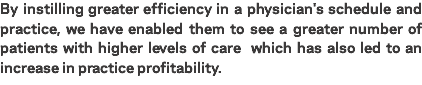 By instilling greater efficiency in a physician's schedule and practice, we have enabled them to see a greater number of patients with higher levels of care which has also led to an increase in practice profitability.