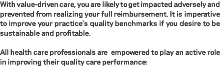 With value-driven care, you are likely to get impacted adversely and prevented from realizing your full reimbursement. It is imperative to improve your practice’s quality benchmarks if you desire to be sustainable and profitable. All health care professionals are empowered to play an active role in improving their quality care performance: 