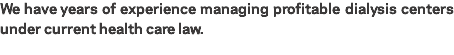 We have years of experience managing profitable dialysis centers under current health care law.