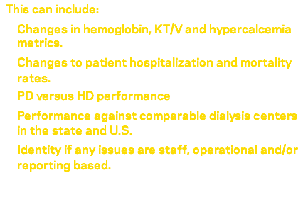  This can include: Changes in hemoglobin, KT/V and hypercalcemia metrics. Changes to patient hospitalization and mortality rates. PD versus HD performance Performance against comparable dialysis centers in the state and U.S. Identity if any issues are staff, operational and/or reporting based. 