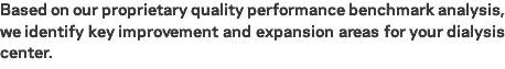 Based on our proprietary quality performance benchmark analysis, we identify key improvement and expansion areas for your dialysis center. 