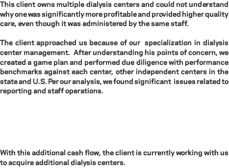 This client owns multiple dialysis centers and could not understand why one was significantly more profitable and provided higher quality care, even though it was administered by the same staff. The client approached us because of our specialization in dialysis center management. After understanding his points of concern, we created a game plan and performed due diligence with performance benchmarks against each center, other independent centers in the state and U.S. Per our analysis, we found significant issues related to reporting and staff operations. With this additional cash flow, the client is currently working with us to acquire additional dialysis centers.