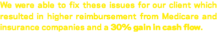 We were able to fix these issues for our client which resulted in higher reimbursement from Medicare and insurance companies and a 30% gain in cash flow. 